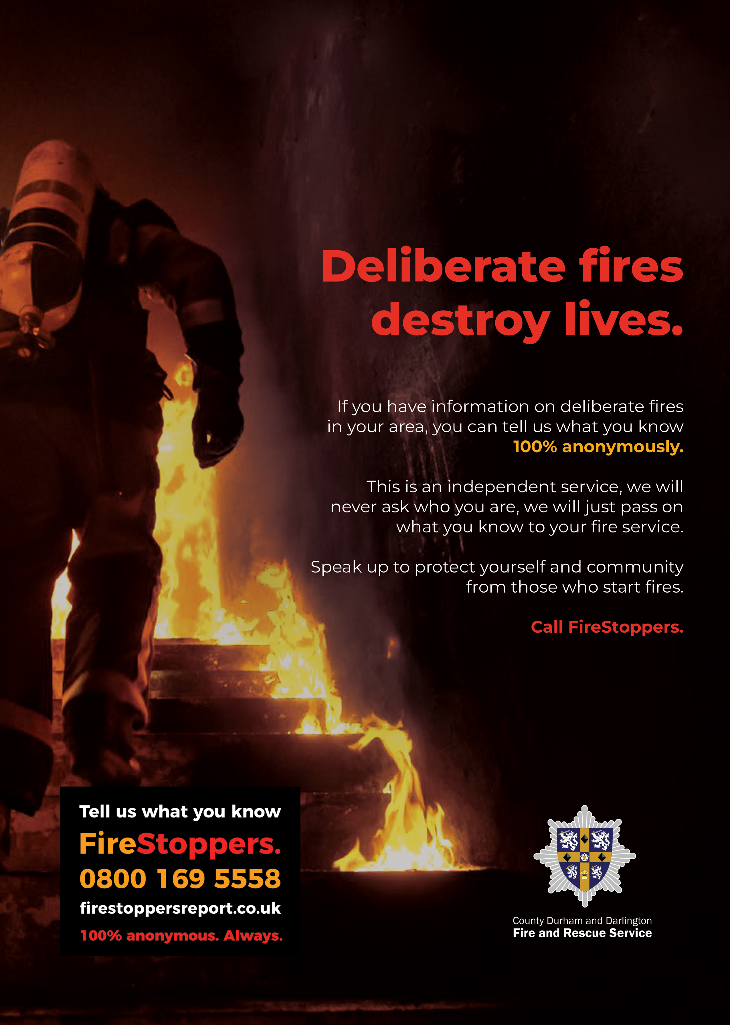 Deliberate fires destroy lives. If you have information on deliberate fires in your area you can tell us 100% anonymously. tell us what you know. Call FireStoppers on 08001695558.  
