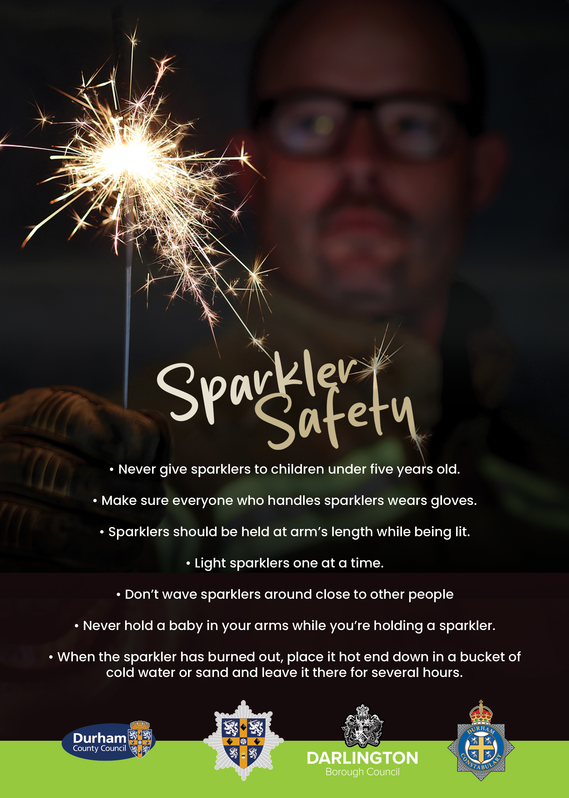 Sparkler Safety  •	Never give sparklers to children under five years old. •	Make sure everyone who handles sparklers wears gloves. •	Sparklers should be held at arm’s length while being lit.  •	Light sparklers one at a time.  •	Don’t wave sparklers around close to other people •	Never hold a baby in your arms while you’re holding a sparkler. •	When the sparkler has burned out, place it hot end down in a bucket of cold water or sand and leave it there for several hours. 