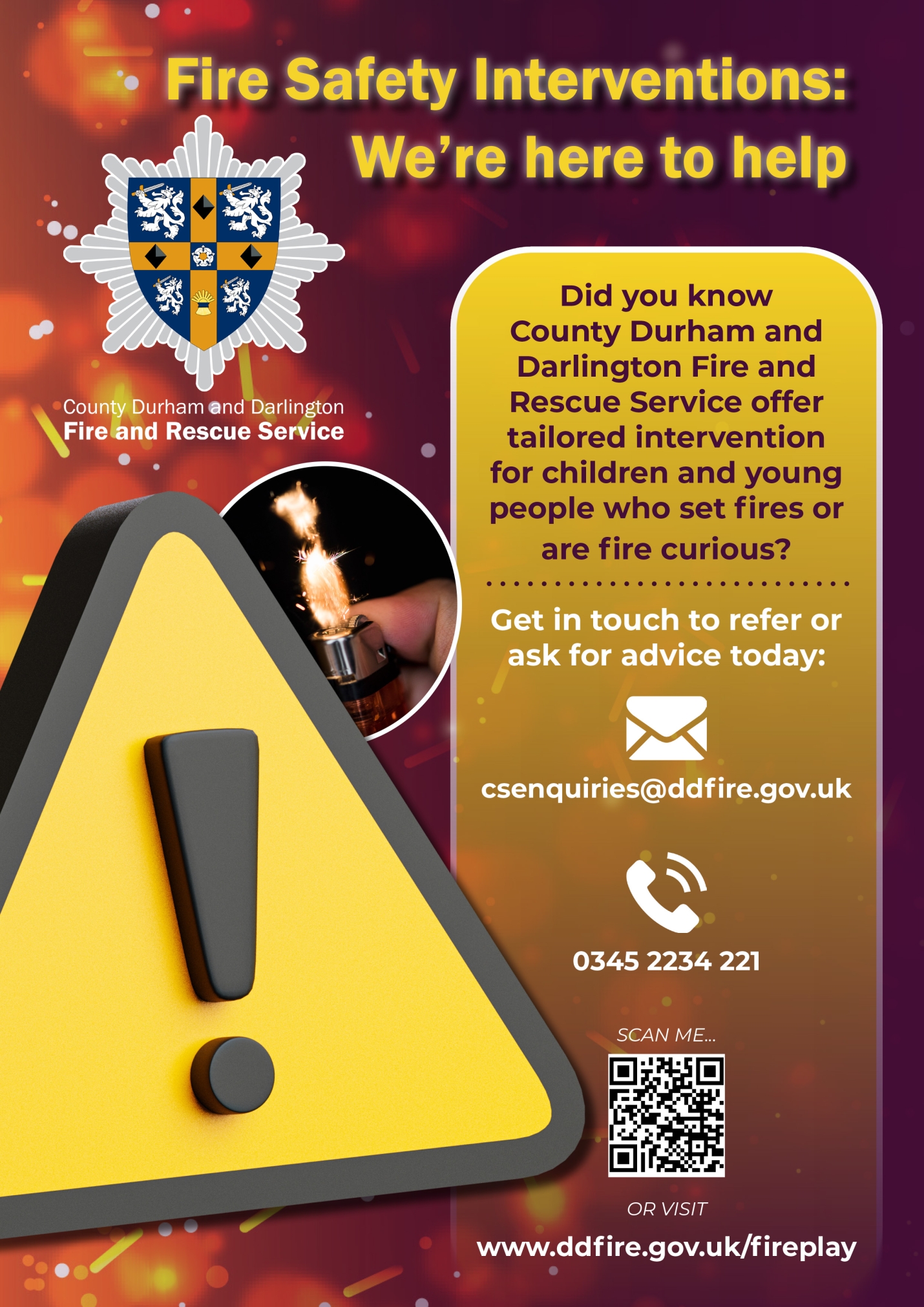 Poster with the following information: Fire Safety Interventions - we're here to help. Did you know County Durham and Darlington Fire and Rescue Service offer tailored intervention for children and young people who set fires or are fire curious? Get in touch to ask for advice: csenquiries@ddfire.gov.uk or call 0345 2234 221
